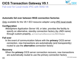 © 2014 IBM Corporation 
CICS Transaction Gateway V9.1 
IPIC connection management – status visibility 
New statistic for specific IPIC connection status 
 CSx_CSTATUS 
43 
– Represents the current status of specific IPIC connection “x” 
 Possible values for CSx_CSTATUS: 
NOTSTARTED Initial state of the connection 
STARTING Connection is in the process of being established 
AVAILABLE Connection is established, Gateway accepts requests 
UNAVAILABLE Connection has failed, Gateway rejects requests 
STOPPING Connection is closing, Gateway rejects new requests 
STOPPED Connection is closed, the Gateway rejects requests 
 