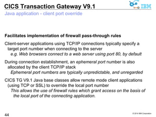 Automatic fail over between WAS connection factories 
Only available for the V9.1 ECI resource adapter using IPIC local mode 
Configuration 
© 2014 IBM Corporation 
CICS Transaction Gateway V9.1 
Fail over for Local mode IPIC with WAS V8 
44 
WebSphere Application Server V8, or later, provides the facility to 
specify an alternative, standby connection factory (by JNDI name) 
through custom property, alternateResourceJNDIName 
Fail over 
In the event of communication failure with the primary CICS server 
connection, new transactions are automatically (and transparently) 
routed to use the alternative connection factory 
Recovery 
When the primary CICS server connection recovers, new transactions 
are automatically routed to use the primary connection factory 
 
