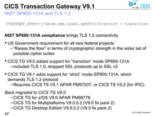 Secure connectivity – SSL for .NET Framework-based applications 
–Allows secure connectivity with all of the features offered by the 
Gateway daemon e.g. Dynamic Server Selection 
–Allows identity assertion (+ID Propagation with WAS) in 3-tier solutions 
–The CICS TG API for .NET now also provides SSL connectivity 
© 2014 IBM Corporation 
CICS Transaction Gateway V9.1 
Secure connectivity for 3-tier solutions 
47 
Previously only with SupportPac CA76 
Gateway 
daemon 
CICS 
Remote 
mode 
Java/JEE 
apps 
CICS TG 
ssl 
Remote mode 
C/C++ apps 
IPIC 
ssl 
Remote mode 
.NET apps 
CICS TG 
tcp 
IPIC 
tcp 
DSS 
New in 
CICS TG 
CICS TG 
tcp 
ssl 
V9.1  