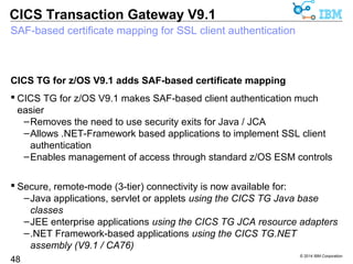 CTGSTART_OPTS=-j-Dcom.ibm.jsse2.sp800-131=strict | transition 
© 2014 IBM Corporation 
CICS Transaction Gateway V9.1 
NIST SP800-131A and TLS 1.2 
NIST SP800-131A compliance brings TLS 1.2 connectivity 
 US Government requirement for all new federal projects 
48 
– “Raises the floor” in terms of cryptographic strength in the wider set of 
possible cipher suites 
 CICS TG V9.0 added support for “transition” mode SP800-131A 
–included TLS 1.0, dropped SSL protocols up to SSL v3 
 CICS TG V9.1 adds support for “strict” mode SP800-131A, which 
demands TLS 1.2 protocol 
–Requires CICS TS V5.1 APAR PM97207, or CICS TS V5.2 (for IPIC) 
Back migrated to CICS TG V9.0 
–CICS TG for z/OS V9.0 APAR PM98779 
–CICS TG for Multiplatforms V9.0.0.2 (V9.0 fix pack 2) 
–CICS TG Desktop Edition V9.0.0.2 (V9.0 fix pack 2) 
 