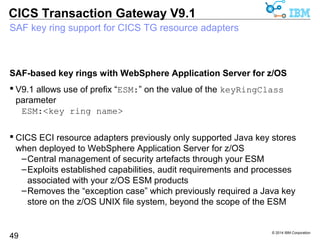  CICS TG for z/OS V9.1 makes SAF-based client authentication much 
easier 
© 2014 IBM Corporation 
CICS Transaction Gateway V9.1 
SAF-based certificate mapping for SSL client authentication 
CICS TG for z/OS V9.1 adds SAF-based certificate mapping 
49 
–Removes the need to use security exits for Java / JCA 
–Allows .NET-Framework based applications to implement SSL client 
authentication 
–Enables management of access through standard z/OS ESM controls 
 Secure, remote-mode (3-tier) connectivity is now available for: 
–Java applications, servlet or applets using the CICS TG Java base 
classes 
–JEE enterprise applications using the CICS TG JCA resource adapters 
–.NET Framework-based applications using the CICS TG.NET 
assembly (V9.1 / CA76) 
 