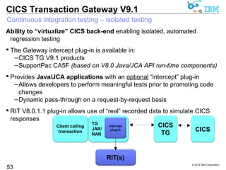 CICS TG V9.1 is based upon IBM SDK V7R1 except HP-UX and Solaris (V7R0) 
SDK 7.1 exploits POWER8 and System z hardware; System z highlights include: 
© 2014 IBM Corporation 
CICS Transaction Gateway V9.1 
IBM SDK, Java Technology Edition, Version 7 Release 1 
 Expand zEC12/zBC12 exploitation 
53 
– More TX, instruction scheduler, traps, branch preload 
 Runtime instrumentation exploitation 
– zEDC (compression hardware) exploitation through java/util/zip 
– Integration of SMC-R giving for exploitation of RoCE network hardware 
 Improved native data binding - Data Access Accelerator 
– Integrated with JZOS native record binding framework 
 Increased general performance/throughput 
– Up-to 19% improvement to throughput (ODM workload) 
– Up-to 2.4x savings in CPU-time for record parsing batch application 
 Improved WLM capabilities, SAF and cryptography support 
Announcement 
ENUS213-498 
 