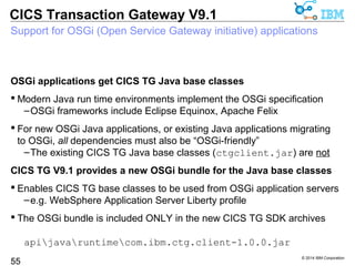 © 2014 IBM Corporation 
CICS Transaction Gateway V9.1 
Request monitoring capability to access channel payload data 
Access to Channel/container data in request monitoring exits 
55 
– CICS TG V9.0 provided channel payload meta-data 
• Channel name, per-container name, type and size 
– CICS TG V9.1 delivers a “data peak” function for channels 
• Read-only (equivalent to COMMAREA data access) 
– Overhead is proportional to the amount of data requested 
 Sample com.ibm.ctg.samples.requestexit.BasicMonitor updated: 
Channel = SAMPLECHANNEL 
INPUTDATA(CHAR) = 9 characters 
First 9 characters: 'test code' 
INPUTDATACCSID(CHAR) = 8 characters 
First 8 characters: ' 437' 
OUTPUTMESSAGE(CHAR) = 88 characters 
First 32 characters: 'Input data was: test code' 
INPUTDATALENGTH(BIT) = 4 bytes 
First 4 bytes: 00000009 '????' 
CICSDATETIME(CHAR) = 19 characters 
First 19 characters: '20/02/2014 15:40:52' 
 