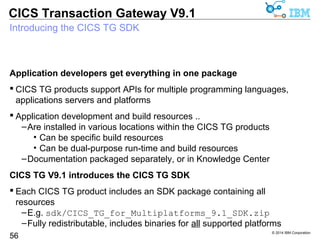 Support for OSGi (Open Service Gateway initiative) applications 
 Modern Java run time environments implement the OSGi specification 
© 2014 IBM Corporation 
CICS Transaction Gateway V9.1 
OSGi applications get CICS TG Java base classes 
56 
–OSGi frameworks include Eclipse Equinox, Apache Felix 
 For new OSGi Java applications, or existing Java applications migrating 
to OSGi, all dependencies must also be “OSGi-friendly” 
–The existing CICS TG Java base classes (ctgclient.jar) are not 
CICS TG V9.1 provides a new OSGi bundle for the Java base classes 
 Enables CICS TG base classes to be used from OSGi application servers 
–e.g. WebSphere Application Server Liberty profile 
 The OSGi bundle is included ONLY in the new CICS TG SDK archives 
apijavaruntimecom.ibm.ctg.client-1.0.0.jar 
 