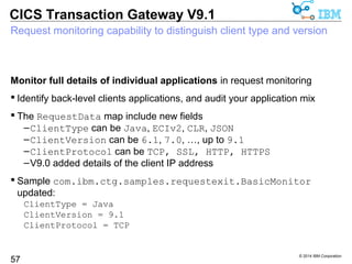  CICS TG products support APIs for multiple programming languages, 
applications servers and platforms 
© 2014 IBM Corporation 
CICS Transaction Gateway V9.1 
Introducing the CICS TG SDK 
Application developers get everything in one package 
 Application development and build resources .. 
57 
–Are installed in various locations within the CICS TG products 
• Can be specific build resources 
• Can be dual-purpose run-time and build resources 
–Documentation packaged separately, or in Knowledge Center 
CICS TG V9.1 introduces the CICS TG SDK 
 Each CICS TG product includes an SDK package containing all resources 
–E.g. sdk/CICS_TG_for_Multiplatforms_9.1_SDK.zip 
–Fully redistributable, includes binaries for all supported platforms 
 