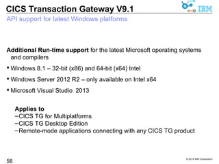 Request monitoring capability to distinguish client type and version 
Monitor full details of individual applications in request monitoring 
 Identify back-level clients applications, and audit your application mix 
© 2014 IBM Corporation 
CICS Transaction Gateway V9.1 
 The RequestData map include new fields 
58 
–ClientType can be Java, ECIv2, CLR, JSON 
–ClientVersion can be 6.1, 7.0, …, up to 9.1 
–ClientProtocol can be TCP, SSL, HTTP, HTTPS 
–V9.0 added details of the client IP address 
 Sample com.ibm.ctg.samples.requestexit.BasicMonitor 
updated: 
ClientType = Java 
ClientVersion = 9.1 
ClientProtocol = TCP 
 