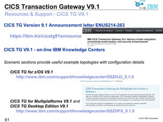 Mobile integration, robust connectivity, and strong security options 
© 2014 IBM Corporation 
CICS Transaction Gateway V9.1 
CICS Transaction Gateway V9.1 
Foundation 
Exploit zEC12 hardware with SDK 7.1 
Virtualized CICS servers with IBM RTW 
• Build test-suites for Java/JCA ECI applications 
Channel data for request monitoring 
API support for latest Windows 
61 GA April 25th 2014 
Secure connectivity 
SSL for .NET applications 
Full NIST SP800-131A compliance 
TLS 1.2 secure connections for 
• Java JCA .NET APIs to the Gateway 
• Gateway to CICS with IPIC connections 
Modern connectivity 
Connection management 
• For 24x7 continuous operation 
Exploits IPIC heartbeat support 
• Improved availability across larger 
TCP/IP networks 
Service enablement 
Mobile integration with JSON web services 
• Dynamic routing of mobile workload 
• Shared tech with CICS TS + z/OS connect 
• JSON xform from COBOL, C and PL/1 
• Full monitoring and statistics 
 