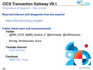 © 2014 IBM Corporation 
CICS Transaction Gateway V9.1 
Resources & Support - CICS TG V9.1 
CICS TG Version 9.1 Announcement letter ENUS214-263 
62 
https://ibm.biz/cicstg91announce 
CICS TG V9.1 - on-line IBM Knowledge Centers 
Scenario sections provide useful example topologies with configuration details 
CICS TG for z/OS V9.1 
http://www.ibm.com/support/knowledgecenter/SSZHJ2_9.1.0 
CICS TG for Multiplatforms V9.1 and 
CICS TG Desktop Edition V9.1 
http://www.ibm.com/support/knowledgecenter/SSZHFX_9.1.0 
 