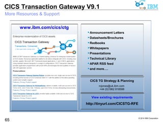 © 2014 IBM Corporation 
CICS Transaction Gateway V9.1 
Resources & Support - ITSO Redbooks / Red Papers 
CICS TG 
65 
– The Complete Guide to CICS Transaction Gateway, Volume 1, Configuration 
and Administration, SG24-8160 (Published 2Q14) 
– Using CICS Transaction Gateway with High Availability and 
the CICS Explorer, REDP4782 
– Developer Connector Applications for CICS, SG24-7714 
– CICS TG V7.1 Systems Monitoring, SG24-7562 
– CICS TG for z/OS V6.1 (XA, WAS z/OS, security), SG24-7161 
CICS TS and z/OS 
– Event Processing with CICS, SG24-7792 (3Q2013) 
– CICS on System z for Architects, SG24-8067 (4Q2012) 
–A CPU Study of Ways into CICS, REDP4906 (1Q2013) 
– The Value of IBM System z and z/OS in an SOA, REDP4152 
– z/OS Identity Propagation, SG24-7850 
– Architecting Access to CICS within an SOA, SG24-5466 
– J2C Security on z/OS, REDP4202 
 