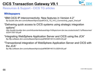© 2014 IBM Corporation 
CICS Transaction Gateway V9.1 
Resources & Support - CICS TG articles 
68 
DeveloperWorks 
“CICS Transaction Gateway and AIX workload partitions” 
http://www.ibm.com/developerworks/websphere/library/techarticles/1111_mawer/1111_mawer.html 
“Accessing CICS from Microsoft .NET applications using CICS Transaction 
Gateway” 
http://www.ibm.com/developerworks/websphere/library/techarticles/1012_crockett/1012_crockett.html 
“Exploiting the J2EE Connector Architecture: Integrating CICS and 
WebSphere Application Server using XA global transactions” 
http://www.ibm.com/developerworks/websphere/techjournal/0607_wakelin/0607_wakelin.html 
“Connecting from Groovy to CICS using the CICS Transaction Gateway” 
http://www.ibm.com/developerworks/websphere/library/techarticles/1010_knights/1010_knights.html 
 