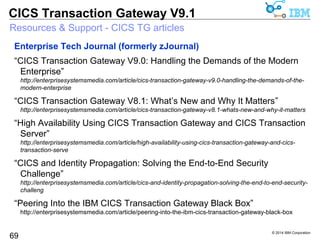 © 2014 IBM Corporation 
CICS Transaction Gateway V9.1 
Resources & Support - CICS TG articles 
69 
Whitepapers 
“IBM CICS IP interconnectivity: New features in Version 4.2” 
ftp://public.dhe.ibm.com/software/htp/cics/pdf/CICS_TS_V4.2_Connectivity_paper_final.pdf 
“Delivering quick access to CICS systems using strategic integration 
options” 
http://publib.boulder.ibm.com/infocenter/ieduasst/stgv1r0/topic/com.ibm.iea.cicsts/cicsts/3.1z/Resources/G 
224-7557-00.pdf 
“Integrating WebSphere Application Server and CICS using the JCA” 
ftp://ftp.software.ibm.com/software/htp/cics/pdf/WSW14013-USEN-00.pdf 
“Transactional integration of WebSphere Application Server and CICS with 
the JCA” 
ftp://ftp.software.ibm.com/software/htp/cics/pdf/WSW14013-USEN-00.pdf 
 