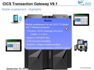 © 2014 IBM Corporation 
CICS Transaction Gateway V9.1 
Mobile enablement - Highlights 
Mobile 
Mobile enablement for all CICS TS family 
and TXSeries products 
• Transform JSON / language structures 
COBOL, C or PL/1 
• Based on WS BIND files 
• z/OS Connect-compatible 
• Dynamic routing of mobile workload 
• Full monitoring and statistics, CICS PA support 
 