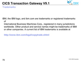 © 2014 IBM Corporation 
CICS Transaction Gateway V9.1 
Resources & Support - CICS TG articles 
70 
Enterprise Tech Journal (formerly zJournal) 
“CICS Transaction Gateway V9.0: Handling the Demands of the Modern 
Enterprise” 
http://enterprisesystemsmedia.com/article/cics-transaction-gateway-v9.0-handling-the-demands-of-the-modern- 
enterprise 
“CICS Transaction Gateway V8.1: What’s New and Why It Matters” 
http://enterprisesystemsmedia.com/article/cics-transaction-gateway-v8.1-whats-new-and-why-it-matters 
“High Availability Using CICS Transaction Gateway and CICS Transaction 
Server” 
http://enterprisesystemsmedia.com/article/high-availability-using-cics-transaction-gateway-and-cics-transaction- 
serve 
“CICS and Identity Propagation: Solving the End-to-End Security 
Challenge” 
http://enterprisesystemsmedia.com/article/cics-and-identity-propagation-solving-the-end-to-end-security-challeng 
“Peering Into the IBM CICS Transaction Gateway Black Box” 
http://enterprisesystemsmedia.com/article/peering-into-the-ibm-cics-transaction-gateway-black-box 
 