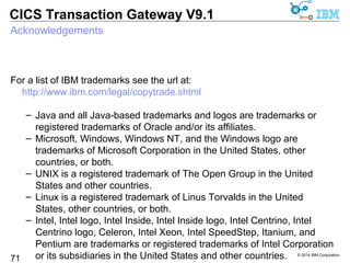 IBM, the IBM logo, and ibm.com are trademarks or registered trademarks of 
International Business Machines Corp., registered in many jurisdictions 
worldwide. Other product and service names might be trademarks of IBM 
or other companies. A current list of IBM trademarks is available at 
© 2014 IBM Corporation 
CICS Transaction Gateway V9.1 
Trademarks 
71 
http://www.ibm.com/legal/copytrade.shtml 
 