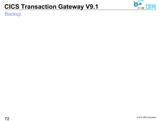 © 2014 IBM Corporation 
CICS Transaction Gateway V9.1 
Acknowledgements 
For a list of IBM trademarks see the url at: 
72 
http://www.ibm.com/legal/copytrade.shtml 
– Java and all Java-based trademarks and logos are trademarks or 
registered trademarks of Oracle and/or its affiliates. 
– Microsoft, Windows, Windows NT, and the Windows logo are 
trademarks of Microsoft Corporation in the United States, other 
countries, or both. 
– UNIX is a registered trademark of The Open Group in the United 
States and other countries. 
– Linux is a registered trademark of Linus Torvalds in the United States, 
other countries, or both. 
– Intel, Intel logo, Intel Inside, Intel Inside logo, Intel Centrino, Intel 
Centrino logo, Celeron, Intel Xeon, Intel SpeedStep, Itanium, and 
Pentium are trademarks or registered trademarks of Intel Corporation 
or its subsidiaries in the United States and other countries. 
 