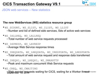 © 2014 IBM Corporation 
CICS Transaction Gateway V9.1 
JSON web services – New statistics 
New statistics in the Protocol Handler (PH) resource group 
Port numbers 
 PH_SPORTHTTP 
–HTTP protocol handler port number 
 PH_SPORTHTTPS 
–HTTPS protocol handler port number 
Bind address 
 PH_SBINDHTTP 
–HTTP protocol handler bind address 
 PH_SBINDHTTPS 
–HTTPS protocol handler bind address 
 