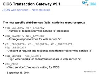 © 2014 IBM Corporation 
CICS Transaction Gateway V9.1 
JSON web services – New statistics 
The new specific WebServices (WSx) statistics resource group 
 WSx_SURI 
– The HTTP uri mapping for Web Service “x” 
 WSx_SSERVER 
– The actual or logical CICS server to call for Web Service “x” 
 WSx_SPROGRAM 
– The target CICS program associated with Web Service “x” 
–Derived from the WS BIND file 
 WSx_SEIBTRNID, WSx_SMIRROR 
– Mirror transaction attributes for Web Service “x” 
 
