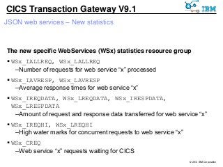 © 2014 IBM Corporation 
CICS Transaction Gateway V9.1 
JSON web services – New statistics 
The new specific WebServices (WSx) statistics resource group 
 WSx_IALLREQ, WSx_LALLREQ 
– Number of requests for web service “x” processed 
 WSx_IAVRESP, WSx_LAVRESP 
– Average response times for web service “x” 
 WSx_IREQDATA, WSx_LREQDATA, WSx_IRESPDATA, 
WSx_LRESPDATA 
– Amount of request and response data transferred for web service “x” 
 WSx_IREQHI, WSx_LREQHI 
– High water marks for concurrent requests to web service “x” 
 WSx_CREQ 
–Web service “x” requests waiting for CICS 
