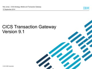 Rob Jones – CICS Strategy, Mobile and Transaction Gateway 
12 September 2014 
CICS Transaction Gateway 
Version 9.1 
© 2014 IBM Corporation 
 