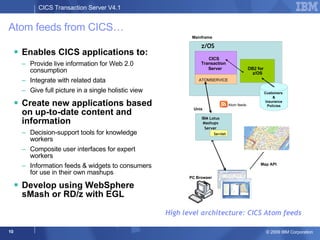Atom feeds from CICS… Enables CICS applications to:  Provide live information for Web 2.0 consumption Integrate with related data Give full picture in a single holistic view  Create new applications based on up-to-date content and information Decision-support tools for knowledge workers Composite user interfaces for expert workers Information feeds & widgets to consumers for use in their own mashups Develop using WebSphere sMash or RD/z with EGL High level architecture: CICS Atom feeds PC  Browser Map API z/OS  CICS  Transaction  Server  DB2 for  z/OS ATOMSERVICE Customers  & Insurance Policies Mainframe Atom feeds IBM Lotus Mashups Server Unix Servlet 