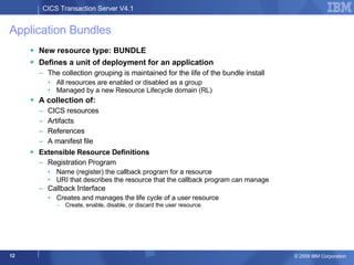 Application Bundles New resource type: BUNDLE Defines a unit of deployment for an application The collection grouping is maintained for the life of the bundle install All resources are enabled or disabled as a group Managed by a new Resource Lifecycle domain (RL) A collection of: CICS resources Artifacts References A manifest file Extensible Resource Definitions Registration Program Name (register) the callback program for a resource URI that describes the resource that the callback program can manage  Callback Interface Creates and manages the life cycle of a user resource  Create, enable, disable, or discard the user resource 