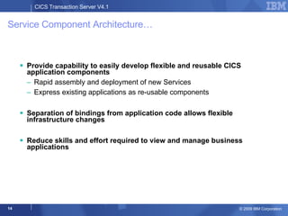 Service Component Architecture… Provide capability to easily develop flexible and reusable CICS application components Rapid assembly and deployment of new Services Express existing applications as re-usable components Separation of bindings from application code allows flexible infrastructure changes Reduce skills and effort required to view and manage business applications 