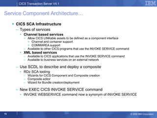 Service Component Architecture… CICS SCA Infrastructure Types of services Channel based services Allow CICS LINKable assets to be defined as a component interface Channel and container support COMMAREA support Available to other CICS programs that use the INVOKE SERVICE command XML based services Available to CICS applications that use the INVOKE SERVICE command Available to business services on an external network Use SCDL to describe and deploy a composite RDz SCA tooling  Wizards for CICS Component and Composite creation  Composite editor  Wizard for Bundle creation/deployment  New EXEC CICS INVOKE SERVICE command INVOKE WEBSERVICE command now a synonym of INVOKE SERVICE 