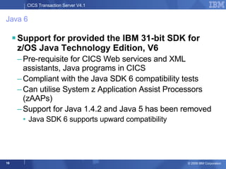 Java 6 Support for provided the IBM 31-bit SDK for z/OS Java Technology Edition, V6 Pre-requisite for CICS Web services and XML assistants, Java programs in CICS Compliant with the Java SDK 6 compatibility tests Can utilise System z Application Assist Processors (zAAPs) Support for Java 1.4.2 and Java 5 has been removed Java SDK 6 supports upward compatibility 