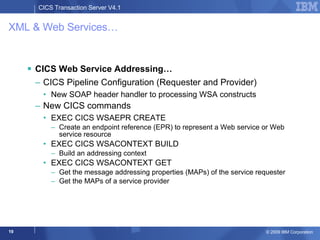 XML & Web Services… CICS Web Service Addressing… CICS Pipeline Configuration (Requester and Provider) New SOAP header handler to processing WSA constructs New CICS commands  EXEC CICS WSAEPR CREATE Create an endpoint reference (EPR) to represent a Web service or Web service resource EXEC CICS WSACONTEXT BUILD Build an addressing context EXEC CICS WSACONTEXT GET Get the message addressing properties (MAPs) of the service requester Get the MAPs of a service provider 