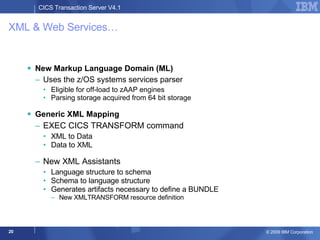 XML & Web Services… New Markup Language Domain (ML) Uses the z/OS systems services parser Eligible for off-load to zAAP engines Parsing storage acquired from 64 bit storage Generic XML Mapping EXEC CICS TRANSFORM command XML to Data Data to XML New XML Assistants  Language structure to schema Schema to language structure Generates artifacts necessary to define a BUNDLE New XMLTRANSFORM resource definition 