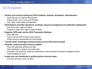 CICS Explorer Intuitive and common tooling for CICS architects, analysts, developers, administrators Quick and easy to install via Web browser Eclipse based, runs on Linux and Windows Fast, highly customizable and extensible CICS Explorer provides operations, workload, resource management and application deployment Rich set of views, tasks and editors Supports a single CICS region to large CICSplex  Supports CICS tools and the CICS Transaction Gateway Other IBM tools  Easy to link and perform tasks across products Unified resource representation and terminology Transfer skills, knowledge and best practice to new CICS technical staff Powerful, context-sensitive resource editors Show only applicable attributes and tabs Clear explanation of options and context help Parameter case sensitivity, length and relationship to other parameters handled by intelligent controls Instant feedback for errors Create your own dashboard to quickly perform common tasks Save your windows, views and filters 