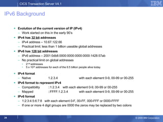 IPv6 Background Evolution of the current version of IP (IPv4) Work started on this in the early 90’s IPv4 has  32 bit  addresses IPv4 address – 10.67.122.66 Practical limit: less than 1 billion useable global addresses IPv6 has  128 bit  addresses IPv6 address – 2001:0db8:0000:0000:0000:0000:1428:57ab No practical limit on global addresses 2 128  addresses 5 x 10 28  addresses for each of the 6.5 billion people alive today IPv4 format Native   1.2.3.4  with each element 0-9, 00-99 or 00-255 IPv6 format to represent IPv4 Compatibility   ::1.2.3.4  with each element 0-9, 00-99 or 00-255 Mapped   ::FFFF:1.2.3.4  with each element 0-9, 00-99 or 00-255 IPv6 format 1:2:3:4:5:6:7:8  with each element 0-F, 00-FF, 000-FFF or 0000-FFFF If one or more 4 digit groups are 0000 the zeros may be replaced by two colons 
