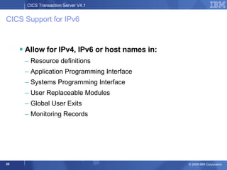 CICS Support for IPv6 Allow for IPv4, IPv6 or host names in: Resource definitions Application Programming Interface Systems Programming Interface User Replaceable Modules Global User Exits Monitoring Records 