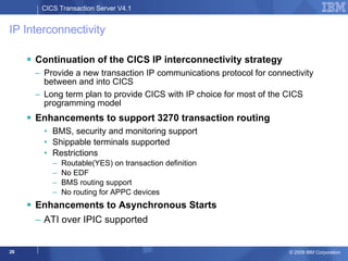 IP Interconnectivity  Continuation of the CICS IP interconnectivity strategy Provide a new transaction IP communications protocol for connectivity between and into CICS Long term plan to provide CICS with IP choice for most of the CICS programming model Enhancements to support 3270 transaction routing BMS, security and monitoring support Shippable terminals supported Restrictions Routable(YES) on transaction definition No EDF BMS routing support No routing for APPC devices Enhancements to Asynchronous Starts ATI over IPIC supported 