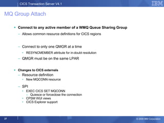 MQ Group Attach Connect to any active member of a WMQ Queue Sharing Group  Allows common resource definitions for CICS regions Connect to only one QMGR at a time RESYNCMEMBER attribute for in-doubt resolution QMGR must be on the same LPAR Changes to CICS externals Resource definition New MQCONN resource SPI  EXEC CICS SET MQCONN Quiesce or forceclose the connection CPSM WUI views CICS Explorer support 