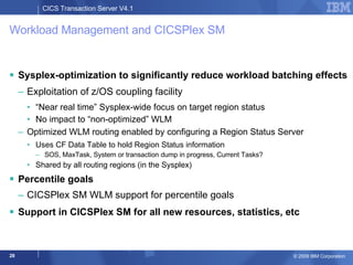 Workload Management and CICSPlex SM Sysplex-optimization to significantly reduce workload batching effects Exploitation of z/OS coupling facility “ Near real time” Sysplex-wide focus on target region status No impact to “non-optimized” WLM Optimized WLM routing enabled by configuring a Region Status Server Uses CF Data Table to hold Region Status information SOS, MaxTask, System or transaction dump in progress, Current Tasks? Shared by all routing regions (in the Sysplex) Percentile goals CICSPlex SM WLM support for percentile goals  Support in CICSPlex SM for all new resources, statistics, etc 