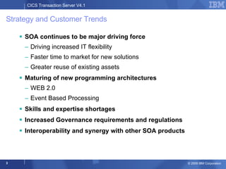 Strategy and Customer Trends SOA continues to be major driving force Driving increased IT flexibility Faster time to market for new solutions Greater reuse of existing assets Maturing of new programming architectures WEB 2.0 Event Based Processing Skills and expertise shortages Increased Governance requirements and regulations Interoperability and synergy with other SOA products 