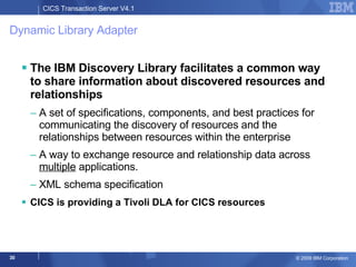 Dynamic Library Adapter The IBM Discovery Library facilitates a common way to share information about discovered resources and relationships A set of specifications, components, and best practices for communicating the discovery of resources and the relationships between resources within the enterprise  A way to exchange resource and relationship data across  multiple  applications. XML schema specification CICS is providing a Tivoli DLA for CICS resources 