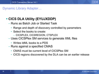Dynamic Library Adapter… CICS DLA Utility (EYUJXDDP) Runs as Batch Job or Started Task Range and depth of discovery controlled by parameters Select the books to create:  CICSPLEX, CICSREGION, CTSPLEX Uses CICSPlex SM services to generate XML files  Writes IdML books to a PDS Runs against a specified CMAS CMAS must be current level of CICSPlex SM CICS regions discovered by the DLA can be an earlier release  