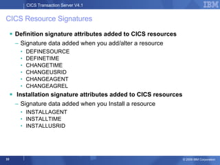 CICS Resource Signatures Definition signature attributes added to CICS resources Signature data added when you add/alter a resource  DEFINESOURCE DEFINETIME CHANGETIME CHANGEUSRID CHANGEAGENT CHANGEAGREL Installation signature attributes added to CICS resources Signature data added when you Install a resource  INSTALLAGENT INSTALLTIME INSTALLUSRID 