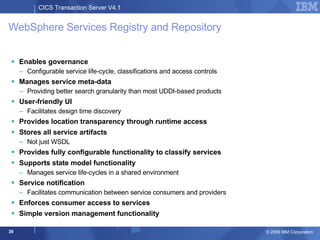 WebSphere Services Registry and Repository Enables governance  Configurable service life-cycle, classifications and access controls Manages service meta-data Providing better search granularity than most UDDI-based products User-friendly UI Facilitates design time discovery  Provides location transparency through runtime access Stores all service artifacts Not just WSDL Provides fully configurable functionality to classify services  Supports state model functionality Manages service life-cycles in a shared environment Service notification Facilitates communication between service consumers and providers Enforces consumer access to services Simple version management functionality 