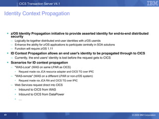 Identity Context Propagation z/OS Identity Propagation initiative to provide asserted identity for end-to-end distributed security Logically tie together distributed end-user identities with z/OS userids Enhance the ability for z/OS applications to participate centrally in SOA solutions Function will require z/OS 1.11 ID Context Propagation allows an end user's identity to be propagated through to CICS  Currently, the end users' identity is lost before the request gets to CICS  Scenarios for ID context propagation  "WAS-Local“ (WAS on same LPAR as CICS) Request made via JCA resource adapter and CICS TG over IPIC  "WAS-remote" (WAS on a different LPAR or non-z/OS system) Request made via JCA RA and CICS TG over IPIC Web Services request direct into CICS Inbound to CICS from WAS Inbound to CICS from DataPower … 