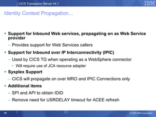 Identity Context Propagation… Support for Inbound Web services, propagating on as Web Service provider Provides support for Web Services callers Support for Inbound over IP Interconnectivity (IPIC) Used by CICS TG when operating as a WebSphere connector Will require use of JCA resource adapter Sysplex Support CICS will propagate on over MRO and IPIC Connections only Additional items SPI and API to obtain IDID Remove need for USRDELAY timeout for ACEE refresh 