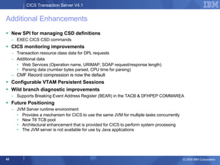 Additional Enhancements New SPI for managing CSD definitions EXEC CICS CSD commands CICS monitoring improvements Transaction resource class data for DPL requests Additional data Web Services (Operation name, URIMAP, SOAP request/response length) Parsing data (number bytes parsed, CPU time for parsing) CMF Record compression is now the default Configurable VTAM Persistent Sessions Wild branch diagnostic improvements Supports Breaking Event Address Register (BEAR) in the TACB & DFHPEP COMMAREA Future Positioning JVM Server runtime environment Provides a mechanism for CICS to use the same JVM for multiple tasks concurrently New T8 TCB pool Architectural enhancement that is provided for CICS to perform system processing The JVM server is not available for use by Java applications  