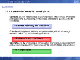 Summary CICS Transaction Server V4.1 allows you to: Compete  for new opportunities by gaining insight into business processes and responding by modifying key business applications quickly and with confidence   Business Flexibility and Innovation Comply  with corporate, industry and government policies to manage business risk of critical business applications Governance and compliance Control costs  by simplifying IT infrastructure and improving development and operations productivity through easier-to-use interfaces and functions  IT  Simplification 
