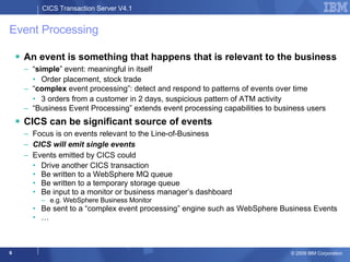 Event Processing An event is something that happens that is relevant to the business “ simple ” event: meaningful in itself  Order placement, stock trade  “ complex  event processing”: detect and respond to patterns of events over time 3 orders from a customer in 2 days, suspicious pattern of ATM activity  “ Business Event Processing” extends event processing capabilities to business users CICS can be significant source of events Focus is on events relevant to the Line-of-Business CICS will emit single events Events emitted by CICS could  Drive another CICS transaction Be written to a WebSphere MQ queue  Be written to a temporary storage queue  Be input to a monitor or business manager’s dashboard e.g. WebSphere Business Monitor Be sent to a “complex event processing” engine such as WebSphere Business Events … 