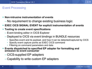Event Processing Non-intrusive instrumentation of events No requirement to change existing business logic EXEC CICS SIGNAL EVENT for explicit instrumentation of events Tooling to create event specifications Event binding editor in CICS Explorer Deployed to CICS via event bindings in BUNDLE resources Specifies event and its payload, and how it can be detected/captured by CICS Specify event capture points as EXEC CICS command Filtering on command parameters and data Events dispatched to specified EP adapter for formatting and emission to event consumer CICS-supplied EP adapters Capability to write custom EP adapters 