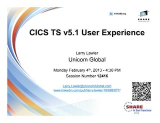CICS TS v5.1 User Experience
Larry Lawler
Unicom Global
Monday February 4th, 2013 - 4:30 PM
Session Number 12416
Larry.Lawler@UnicomGlobal.com
www.linkedin.com/pub/larry-lawler/18/698/877/
 