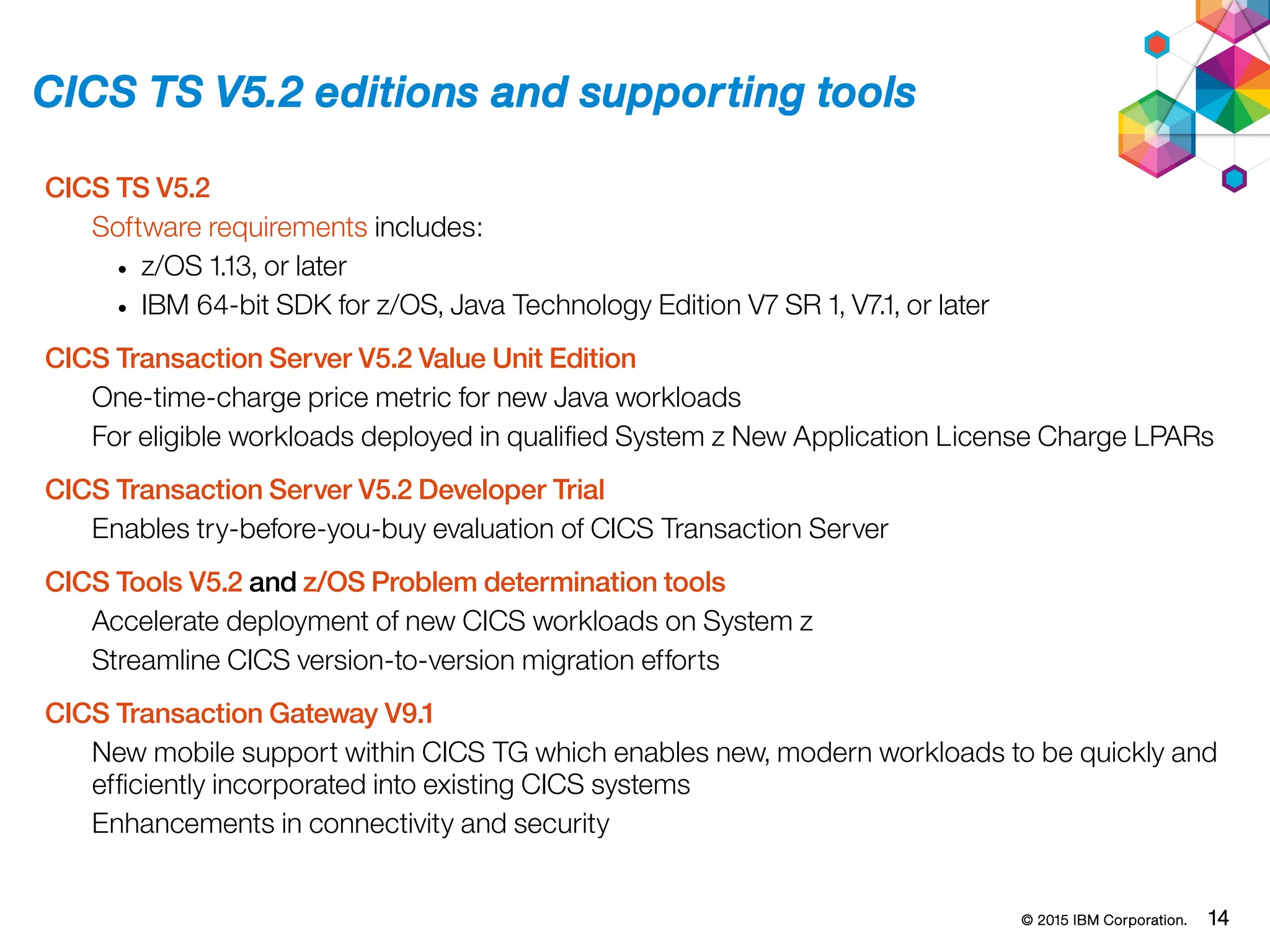 © 2015 IBM Corporation. 14
CICS TS V5.2 editions and supporting tools
CICS TS V5.2
Software requirements includes:
• z/OS 1.13, or later
• IBM 64-bit SDK for z/OS, Java Technology Edition V7 SR 1, V7.1, or later
CICS Transaction Server V5.2 Value Unit Edition
One-time-charge price metric for new Java workloads
For eligible workloads deployed in qualified System z New Application License Charge LPARs
CICS Transaction Server V5.2 Developer Trial
Enables try-before-you-buy evaluation of CICS Transaction Server
CICS Tools V5.2 and z/OS Problem determination tools
Accelerate deployment of new CICS workloads on System z
Streamline CICS version-to-version migration efforts
CICS Transaction Gateway V9.1
New mobile support within CICS TG which enables new, modern workloads to be quickly and
efficiently incorporated into existing CICS systems
Enhancements in connectivity and security
 