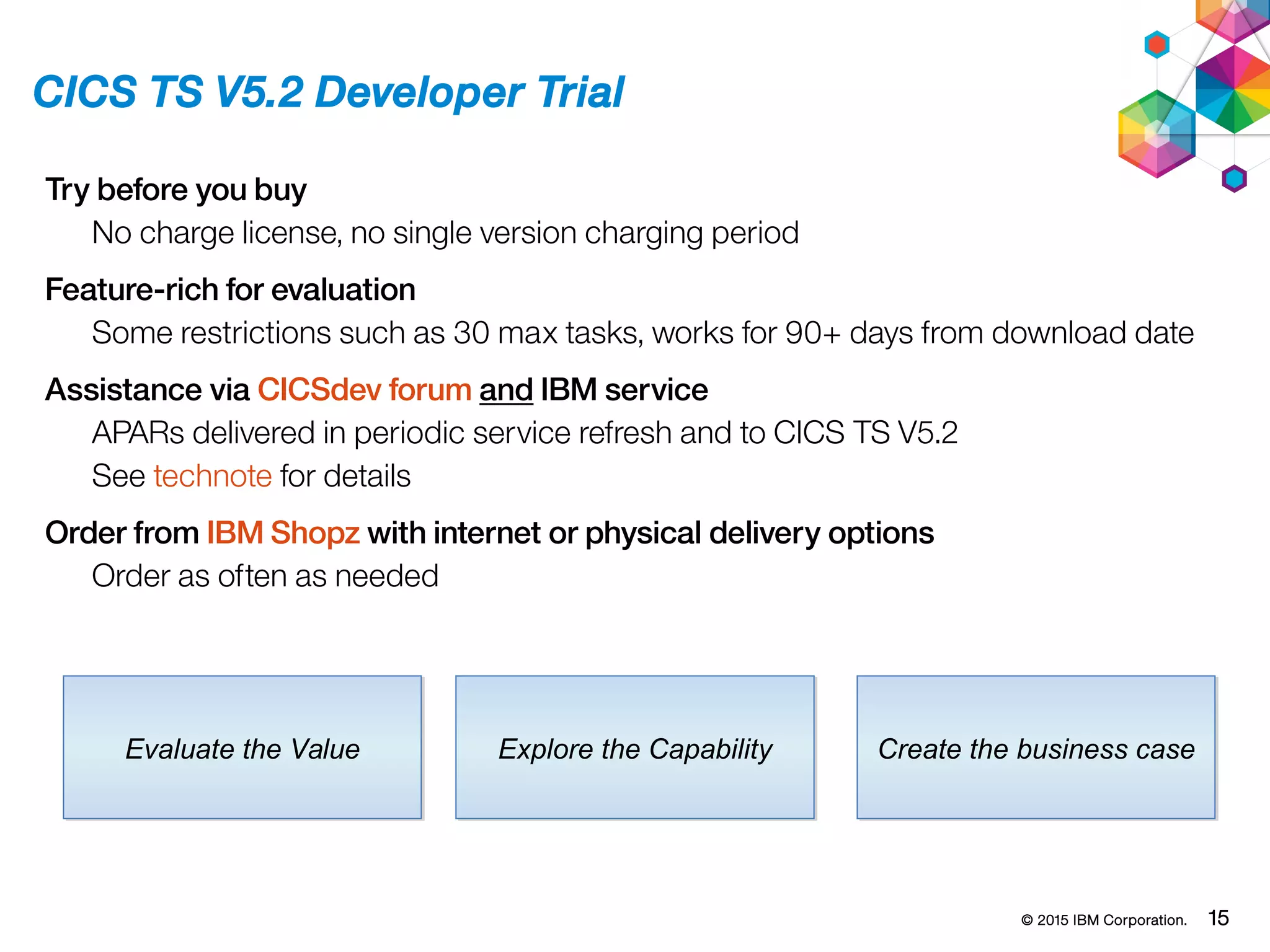© 2015 IBM Corporation. 15
CICS TS V5.2 Developer Trial
Evaluate the ValueEvaluate the Value Explore the CapabilityExplore the Capability Create the business caseCreate the business case
Try before you buy
No charge license, no single version charging period
Feature-rich for evaluation
Some restrictions such as 30 max tasks, works for 90+ days from download date
Assistance via CICSdev forum and IBM service
APARs delivered in periodic service refresh and to CICS TS V5.2
See technote for details
Order from IBM Shopz with internet or physical delivery options
Order as often as needed
 